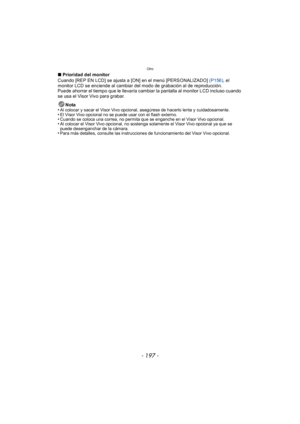 Page 197- 197 -
Otro
∫Prioridad del monitor
Cuando [REP EN LCD] se ajusta a [ON] en el menú [PERSONALIZADO]  (P156), el 
monitor LCD se enciende al cambiar del modo de grabación al de reproducción.
Puede ahorrar el tiempo que le llevaría cambiar la pantalla al monitor LCD incluso cuando 
se usa el Visor Vivo para grabar.
Nota
•
Al colocar y sacar el Visor Vivo opcional, asegúrese de hacerlo lenta y cuidadosamente.•El Visor Vivo opcional no se puede usar con el flash externo.•Cuando se coloca una correa, no...
