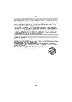 Page 206Otro
- 206 -
•No ejerza demasiada presión en el monitor LCD. Podrían aparecer colores desiguales en el 
monitor LCD y podría funcionar mal.
•Si la cámara se enfría cuando la enciende, al principio la imagen en el monitor LCD/Visor Vivo 
opcional será un poco más oscura que lo normal. Sin embargo, la imagen volverá al brillo 
normal cuando aumente la temperatura de la cámara.
•No ejerza demasiada presión en el objetivo.•No deje la cámara con el objetivo mirando hacia el sol, ya que los rayos que emite...