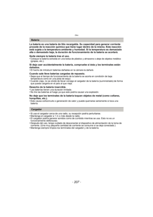 Page 207- 207 -
Otro
La batería es una batería de litio recargable. Su capacidad para generar corriente 
procede de la reacción química que tiene lugar dentro de la misma. Esta reacción 
está sujeta a la temperatura ambiente y humedad. Si la temperatura es demasiado 
alta o demasiado baja, la duración de funcionamiento de la batería se acortará.
Quite siempre la batería tras el uso.
•
Coloque la batería extraída en una bolsa de plástico y almacene o aleje de objetos metálico 
(grapas, etc.).
Si deja caer...