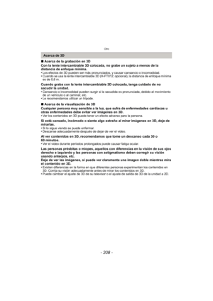 Page 208Otro
- 208 -
∫Acerca de la grabación en 3D
Con la lente intercambiable 3D colocada, no grabe un sujeto a menos de la 
distancia de enfoque mínima.
•
Los efectos de 3D pueden ser más pronunciados, y causar cansancio o incomodidad.•Cuando se usa la lente intercambiable 3D (H-FT012; opcional), la distancia de enfoque mínima 
es de 0,6 m.
Cuando graba con la lente intercambiable 3D colocada, tenga cuidado de no 
sacudir la unidad.
•
Cansancio o incomodidad pueden surgir si la sacudida es pronunciada, debido...