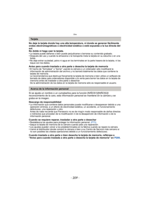 Page 209- 209 -
Otro
No deje la tarjeta donde hay una alta temperatura, ni donde se generan fácilmente 
ondas electromagnéticas o electricidad estática o esté expuesta a la luz directa del 
sol.
No doble ni haga caer la tarjeta.
•
La tarjeta puede dañarse o bien puede perjudicarse o borrarse su contenido grabado.•Después del uso y cuando la almacena o la transporta meta la tarjeta en su estuche o en una 
bolsa.
•No deje entrar suciedad, polvo ni agua en los terminales en la parte trasera de la tarjeta, ni los...