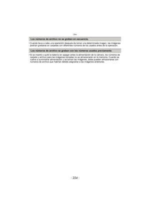 Page 224Otro
- 224 -
•Cuando lleva a cabo una operación después de tomar una determinada imagen, las imágenes 
podrían grabarse en carpetas con diferentes números de los usados antes de la operación.
•Si se insertó o quitó la batería sin apagar antes la alimentación de la cámara, los números de 
carpeta y archivo para las imágenes tomadas no se almacenarán en la memoria. Cuando se 
vuelve a suministrar alimentación y se toman las imágenes, éstas pueden almacenarse con 
números de archivo que habrían debido...