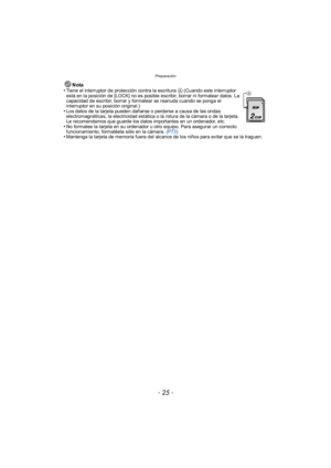 Page 25- 25 -
Preparación
Nota
•Tiene el interruptor de protección contra la escritura A (Cuando este interruptor 
está en la posición de [LOCK] no es posible escribir, borrar ni formatear datos. La 
capacidad de escribir, borrar y formatear se reanuda cuando se ponga el 
interruptor en su posición original.)
•Los datos de la tarjeta pueden dañarse o perderse a causa de las ondas 
electromagnéticas, la electricidad estática o la rotura de la cámara o de la tarjeta. 
Le recomendamos que guarde los datos...