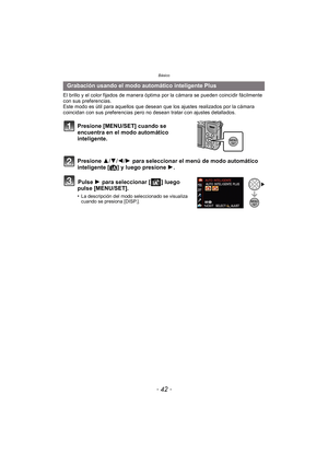 Page 42Básico
- 42 -
El brillo y el color fijados de manera óptima por la cámara se pueden coincidir fácilmente 
con sus preferencias.
Este modo es útil para aquellos que desean que los ajustes realizados por la cámara 
coincidan con sus preferencias pero no desean tratar con ajustes detallados.
Presione [MENU/SET] cuando se 
encuentra en el modo automático 
inteligente.
Presione 3/4/2/1  para seleccionar el menú de modo automático 
inteligente [ ¦] y luego presione  1.
Pulse  1 para seleccionar [ ] luego...