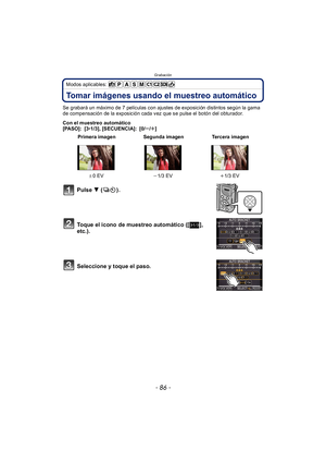 Page 86Grabación
- 86 -
Modos aplicables: 
Tomar imágenes usando el muestreo automático
Se grabará un máximo de 7 películas con ajustes de exposición distintos según la gama 
de compensación de la exposición cada vez que se pulse el botón del obturador.
Con el muestreo automático
[PASO]: [3•1/3], [SECUENCIA]: [0/ s/r ]
Pulse  4  ().
Toque el icono de muestreo automático ([ ], 
etc.).
Seleccione y toque el paso.
 Primera imagen Segunda imagen Tercera imagen
d 0EV j1/3 EV i1/3 EV
31/3 