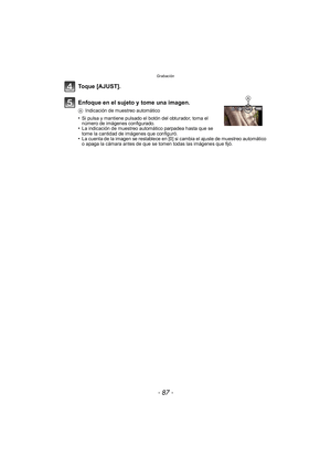 Page 87- 87 -
Grabación
Toque [AJUST].
Enfoque en el sujeto y tome una imagen.
AIndicación de muestreo automático
•Si pulsa y mantiene pulsado el botón del obturador, toma el 
número de imágenes configurado.
•La indicación de muestreo automático parpadea hasta que se 
tome la cantidad de imágenes que configuró.
•La cuenta de la imagen se restablece en [0] si cambia el ajuste de muestreo automático 
o apaga la cámara antes de que se tomen todas las imágenes que fijó.
A 