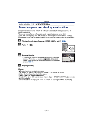 Page 91- 91 -
Grabación
Modos aplicables: 
Tomar imágenes con el enfoque automático
Esto permite seleccionar el método de enfoque que se adapta a las posiciones y al 
número de sujetos.
Además, se puede fijar el enfoque del sujeto especificado en el panel táctil.
(Ajuste [AF TÁCTIL] de [AJUS. TÁCTILES] en el menú [PERSONALIZADO] a [ON].)
Seleccione el modo que corresponde a las condiciones de grabación y a la composición.
Ajuste el modo de enfoque en [AFS], [AFF] o [AFC] (P32).
Pulse  2 ().
Toque el detalle....