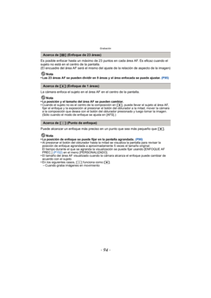 Page 94Grabación
- 94 -
Es posible enfocar hasta un máximo de 23 puntos en cada área AF. Es eficaz cuando el 
sujeto no está en el centro de la pantalla.
(El encuadre del área AF será el mismo del ajuste de la relación de aspecto de la imagen)Nota
•
Las 23 áreas AF se pueden dividir en 9 áreas y el área enfocada se puede ajustar. (P95)
La cámara enfoca el sujeto en el área AF en el centro de la pantalla.
Nota
•
La posición y el tamaño del área AF se pueden cambiar.•Cuando el sujeto no es el centro de la...