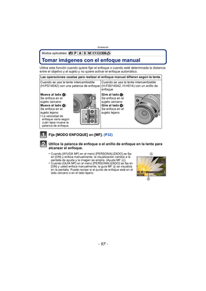 Page 97- 97 -
Grabación
Modos aplicables: 
Tomar imágenes con el enfoque manual
Utilice esta función cuando quiere fijar el enfoque o cuando esté determinada la distancia 
entre el objetivo y el sujeto y no quiere activar el enfoque automático.
Fije [MODO ENFOQUE] en [MF]. (P32)
Utilice la palanca de enfoque o el anillo de enfoque en la lente para 
alcanzar el enfoque.
•Cuando [AYUDA MF] en el menú [PERSONALIZADO] se fija 
en [ON] y enfoca manualmente, la visualización cambia a la 
pantalla de ayuda y la imagen...