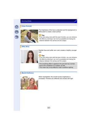 Page 101101
Recording Modes
[Clear Portrait]The brightness of the face is  adjusted and the background is 
defocused to create a clear portrait.
Tips
•
If you are using a lens with the zoom function, you can enhance 
the effect by zooming in as much as possible and closing the 
distance between the camera and the subject.
[Silky Skin]
Brighter face and softer skin color creates a healthy younger 
look.Tips
•
If you are using a lens with the zoom function, you can enhance 
the effect by zooming in as much as...