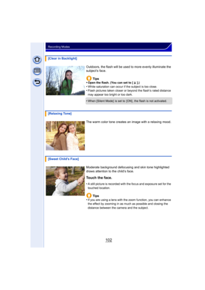 Page 102102
Recording Modes
[Clear in Backlight]Outdoors, the flash will be used to more evenly illuminate the 
subject’s face.Tips
•
Open the flash. (You can set to [  ‰ ].)
•White saturation can occur if the subject is too close.•Flash pictures taken closer or beyond the flash’s rated distance 
may appear too bright or too dark.
•When [Silent Mode]  is set to  [ON] , the flash is not activated.
[Relaxing Tone]
The warm color tone creates an image with a relaxing mood.
[Sweet Childs Face] Moderate background...