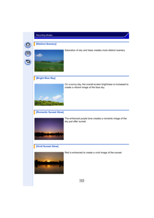 Page 103103
Recording Modes
[Distinct Scenery]Saturation of sky and trees creates more distinct scenery.
[Bright Blue Sky] On a sunny day, the overall screen brightness is increased to 
create a vibrant image of the blue sky.
[Romantic Sunset Glow] The enhanced purple tone creates a romantic image of the 
sky just after sunset.
[Vivid Sunset Glow] Red is enhanced to create a vivid image of the sunset. 