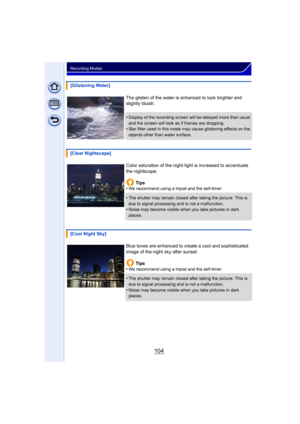 Page 104104
Recording Modes
[Glistening Water]The glisten of the water is enhanced to look brighter and 
slightly bluish.
•
Display of the recording screen will be delayed more than usual 
and the screen will look as if frames are dropping.
•Star filter used in this mode may cause glistening effects on the 
objects other than water surface.
[Clear Nightscape]
Color saturation of the night light is increased to accentuate 
the nightscape.Tips
•
We recommend using a tripod and the self-timer.
•The shutter may...