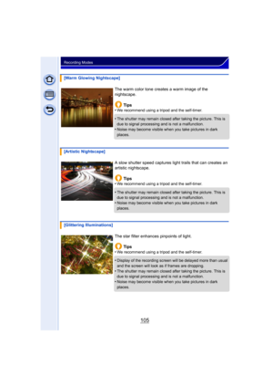 Page 105105
Recording Modes
[Warm Glowing Nightscape]The warm color tone creates a warm image of the 
nightscape.Tips
•
We recommend using a tripod and the self-timer.
•The shutter may remain closed after taking the picture. This is 
due to signal processing and is not a malfunction.
•Noise may become visible when you take pictures in dark 
places.
[Artistic Nightscape]
A slow shutter speed captures light trails that can creates an 
artistic nightscape.Tips
•
We recommend using a tripod and the self-timer.
•The...