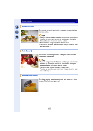 Page 107107
Recording Modes
[Appetizing Food]The overall screen brightness is increased to make the food 
look appealing.Tips
•
If you are using a lens with the zoom function, you can enhance 
the effect by zooming in as much as possible and closing the 
distance between the camera and the subject.
•We recommend using a tripod and the self-timer.
•For close-up recording, we recommend that you close the flash 
and avoid using it.
[Cute Dessert]
The overall screen brightness is set higher to enhance the 
cuteness...