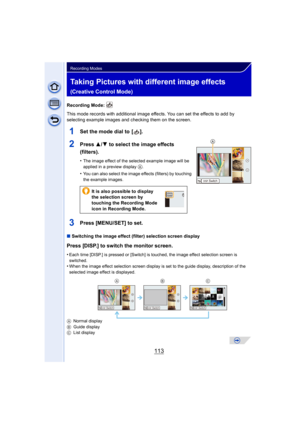 Page 113113
Recording Modes
Taking Pictures with different image effects 
(Creative Control Mode)
Recording Mode: 
This mode records with additional image effects. You can set the effects to add by 
selecting example images and checking them on the screen.
1Set the mode dial to  [ ].
2Press 3/4 to select the image effects 
(filters).
•The image effect of the selected example image will be 
applied in a preview display 
A.
•You can also select the image effects (filters) by touching 
the example images.
3Press...