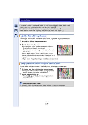 Page 114114
Recording Modes
•To change Creative Control Mode, select the  [ ]  tab on the menu screen, select [Filter 
Switch] , and then press [MENU/SET]. You can return to step2.•Creative Control settings are memorized even if the camera is turned off.
•White Balance will be fixed to [AWB], and [Sensitivity] will be fixed to [AUTO].
The strength and colors of the effects can be  easily adjusted to fit your preferences.
1Press 1 to display the setting screen.
2Rotate the rear dial to set.
•The items that can be...