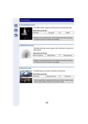 Page 118118
Recording Modes
This effect creates a black and white picture with granular noise.
This effect blurs the overall image to add a soft feel to a black and 
white picture.
This effect gives your photo a dramatic contrast look.
[Rough Monochrome]
Items that can be set
Grittiness Less gritty Grittier
•Display of the recording screen will be delayed more than usual and 
the screen will look as if frames are dropping.
[Silky Monochrome]
Items that can be set
Extent of defocus Weak defocus Strong defocus...