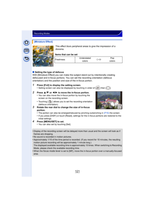 Page 121121
Recording Modes
This effect blurs peripheral areas to give the impression of a 
diorama.
∫ Setting the type of defocus
With [Miniature Effect] you can make the subject stand out by intentionally creating 
defocused and in-focus portions. You can set the recording orientation (defocus 
orientation) and the position and size of the in-focus portion.
1Press [Fn2] to display the setting screen.
•Setting screen can also be displayed by touching in order of [ ] then [ ].
2Press  3/4  or  2/1 to move the...