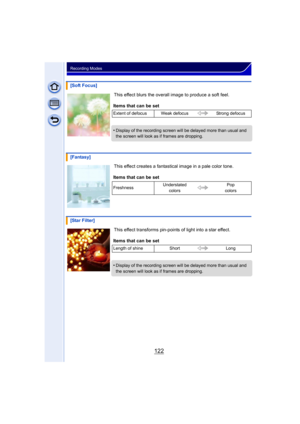 Page 122122
Recording Modes
This effect blurs the overall image to produce a soft feel.
This effect creates a fantastical image in a pale color tone.
This effect transforms pin-points of light into a star effect.
[Soft Focus]
Items that can be set
Extent of defocus Weak defocus Strong defocus
•Display of the recording screen will be delayed more than usual and 
the screen will look as if frames are dropping.
[Fantasy]
Items that can be set
Freshness Understated 
colors Pop 
colors
[Star Filter]
Items that can be...