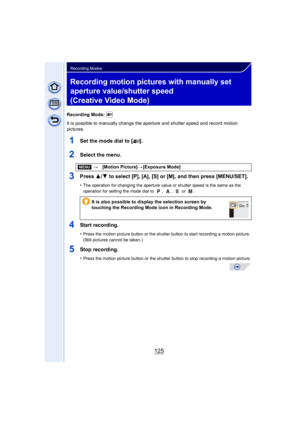 Page 125125
Recording Modes
Recording motion pictures with manually set 
aperture value/shutter speed 
(Creative Video Mode)
Recording Mode: 
It is possible to manually change the aperture and shutter speed and record motion 
pictures.
1Set the mode dial to [ ].
2Select the menu.
3Press  3/4 to select [P], [A], [S] or [M], and then press [MENU/SET].
•The operation for changing the aperture value or shutter speed is the same as the 
operation for setting the mode dial to  ,  ,   or  .
4Start recording.
•Press the...