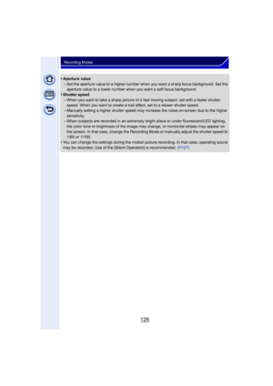 Page 126126
Recording Modes
•Aperture value–Set the aperture value to a higher number when you want a sharp focus background. Set the 
aperture value to a lower number when you want a soft focus background.
•Shutter speed–When you want to take a sharp picture of a fast moving subject, set with a faster shutter 
speed. When you want to create a trail effect, set to a slower shutter speed.
–Manually setting a higher shutter speed may increase the noise on-screen due to the higher 
sensitivity.
–When subjects are...