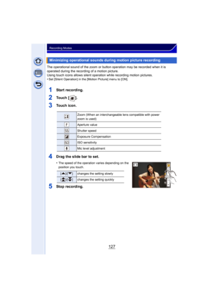 Page 127127
Recording Modes
The operational sound of the zoom or button operation may be recorded when it is 
operated during the recording of a motion picture.
Using touch icons allows silent operation while recording motion pictures.
•
Set [Silent Operation] in the [Motion Picture] menu to [ON].
1Start recording.
2To u c h  [ ] .
3Touch icon.
4Drag the slide bar to set.
•The speed of the operation varies depending on the 
position you touch.
5Stop recording.
Minimizing operational sounds during motion picture...