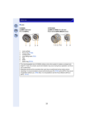 Page 1414
Before Use
∫Lens
H-H020A
(LUMIX G 20 mm/
F1.7  II ASPH.) H-FS1442A
(LUMIX G VARIO 14 – 42 mm/
F3.5–5.6 
II ASPH./MEGA O.I.S.)
1 Lens surface
2 Focus ring  (P158)
3 Contact point
4 Lens fitting mark (P22)
5Tele
6Wide
7 Zoom ring (P210)
•
The interchangeable lens (H-H02 0A) utilizes a lens drive system to rea lize a compact and 
bright F1.7 lens. As a result, sound and vibration may occur during focus operation, but this is 
not a malfunction.
•Operating sounds will be recorded when auto focus is...