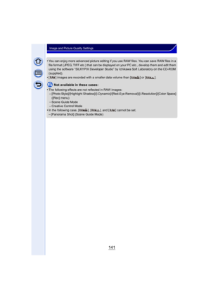 Page 141141
Image and Picture Quality Settings
•You can enjoy more advanced picture editing if you use RAW files. You can save RAW files in a 
file format (JPEG, TIFF etc.) that can be displayed on your PC etc., develop them and edit them 
using the software “SILKYPIX Developer Studio” by Ichikawa Soft Laboratory on the CD-ROM 
(supplied).
•[ ] images are recorded with a smaller data volume than [ ] or [ ].
Not available in these cases:
•
The following effects are not reflected in RAW images:–[Photo...