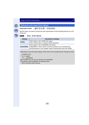 Page 145145
Image and Picture Quality Settings
Applicable modes: 
Set this when you want to correct the color reproduction of the recorded pictures on a PC, 
printer etc.
•
Depending on the color space setting, the file name of the recorded picture changes as shown.
•Set to sRGB if you are not very familiar with AdobeRGB.•The setting is fixed to [sRGB] in the following case.–When recording motion pictures
Setting the color space [Color Space]
[MENU] >[Rec] >[Color Space]
SettingsDescription of settings
[sRGB]...