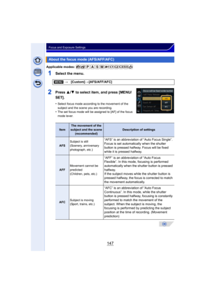 Page 147147
Focus and Exposure Settings
Applicable modes: 
1Select the menu.
2Press 3/4 to select item, and press [MENU/
SET].
•Select focus mode according to the movement of the 
subject and the scene you are recording.
•The set focus mode will be assigned to [AF] of the focus 
mode lever.
About the focus mode (AFS/AFF/AFC)
[MENU] >[Custom] >[AFS/AFF/AFC]
Item
The movement of the 
subject and the scene (recommended)
Description of settings
AFS Subject is still
(Scenery, anniversary 
photograph, etc.)
“AFS” is...