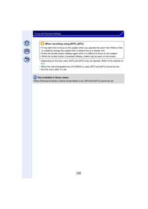 Page 148148
Focus and Exposure Settings
•Depending on the lens used, [AFF] and [AFC] may not operate. Refer to the website on 
P21.
•When the interchangeable lens (H-H020A) is used, [AFF] and [AFC] cannot be set.•Exit the menu after it is set.
Not available in these cases:
•
When [Panorama Shot] in Scene Guide Mode is set, [AFF] and [AFC] cannot be set.
When recording using [AFF], [AFC]
•
It may take time to focus on the subject when you operate the zoom from Wide to Tele 
or suddenly change the subject from a...