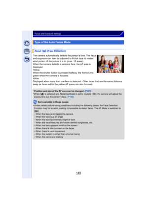 Page 149149
Focus and Exposure Settings
The camera automatically detects the person’s face. The focus 
and exposure can then be adjusted to fit that face no matter 
what portion of the picture it is in. (max. 15 areas)
When the camera detects a person’s face, the AF area is 
displayed.
Yellow:
When the shutter button is pressed halfway, the frame turns 
green when the camera is focused.
White:
Displayed when more than one face is detected. Other faces that are the same distance 
away as faces within the yellow...