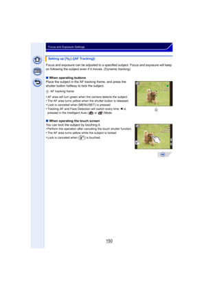 Page 150150
Focus and Exposure Settings
Focus and exposure can be adjusted to a specified subject. Focus and exposure will keep 
on following the subject even if it moves. (Dynamic tracking)
∫ When operating buttons
Place the subject in the AF tracking frame, and press the 
shutter button halfway to lock the subject.
A AF tracking frame
•AF area will turn green when the camera detects the subject.•The AF area turns yellow when the shutter button is released.
•Lock is canceled when [MENU/SET ] is...