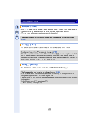 Page 152152
Focus and Exposure Settings
Up to 23 AF areas can be focused. This is effective when a subject is not in the center of 
the screen. (The AF area frame will be same as image aspect ratio setting)
(AF area frame will be same as image aspect ratio setting)
•
The 23 AF areas can be divided into 9 areas and the area to be focused can be set. 
(P153)
The camera focuses on the subject in the AF area on the center of the screen.
•
Position and size of the AF area can be changed.  (P153)•When the subject is...