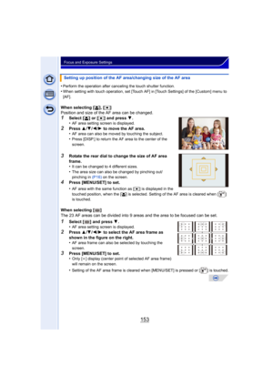 Page 153153
Focus and Exposure Settings
•Perform the operation after canceling the touch shutter function.
•When setting with touch operation, set [Touch AF] in [Touch Settings] of the [Custom] menu to 
[AF].
When selecting [ š], [Ø ]
Position and size of the AF area can be changed.
1Select [ š] or [Ø ] and press  4.
•AF area setting screen is displayed.
2Press  3/4 /2 /1  to move the AF area.
•AF area can also be moved by touching the subject.
•Press [DISP.] to return the AF area to the center of the 
screen....