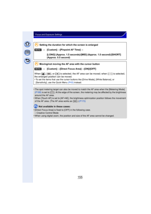 Page 155155
Focus and Exposure Settings
•The spot metering target can also be moved to match the AF area when the [Metering Mode] 
(P168) is set to [ ]. At the edge of the screen, the metering may be affected by the brightness 
around the AF area.
•When [Touch AF] is set to [AF+AE], the brightness optimization position follows the movement 
of the AF area. (The AF area works as  [ Ø].) (P172)
Not available in these cases:
•
[Direct Focus Area] is fixed to [OFF] in the following case.–Creative Control Mode•When...