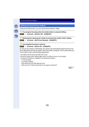 Page 156156
Focus and Exposure Settings
Using the [Custom] menu, you can set the focus method in detail.
Focusing/not focusing when the shutter button is pressed halfway
Releasing/not releasing the shutter by pressing the shutter button halfway
Focusing/Not focusing in advance
As long as the camera is held steady, the camera will automatically adjust the focus and 
focus adjustment will then be quicker when the shut ter is pressed. This is useful when you 
do not want to miss a picture-taking opportunity.
•
The...