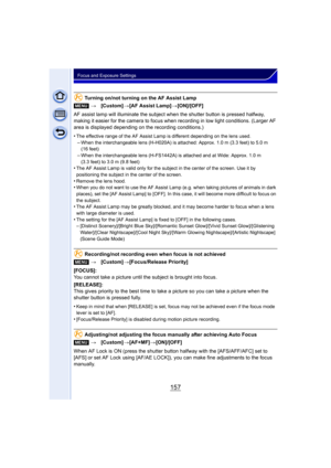 Page 157157
Focus and Exposure Settings
Turning on/not turning on the AF Assist Lamp
AF assist lamp will illuminate the subject when the shutter button is pressed halfway, 
making it easier for the camera to focus when recording in low light conditions. (Larger AF 
area is displayed depending on the recording conditions.)
•
The effective range of the AF Assist Lamp is different depending on the lens used.–When the interchangeable lens (H-H020A) is attached: Approx. 1.0 m (3.3 feet) to 5.0 m 
(16 feet)
–When the...