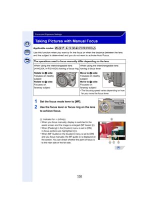 Page 158158
Focus and Exposure Settings
Taking Pictures with Manual Focus
Applicable modes: 
Use this function when you want to fix the focus or when the distance between the lens 
and the subject is determined and you do not want to activate Auto Focus.
1Set the focus mode lever to [MF].
2Use the focus lever or focus ring on the lens 
to achieve focus.
AIndicator for ¶  (infinity)•When you focus manually, display is switched to the 
assist screen and the image is enlarged (MF Assist  B). 
•When [Peaking] in the...