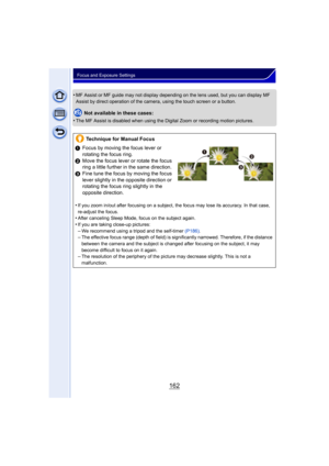 Page 162162
Focus and Exposure Settings
•MF Assist or MF guide may not display depending on the lens used, but you can display MF 
Assist by direct operation of the camera, using the touch screen or a button.
Not available in these cases:
•
The MF Assist is disabled when using the Digital Zoom or recording motion pictures.
Technique for Manual Focus
1 Focus by moving the focus lever or 
rotating the focus ring.
2 Move the focus lever or rotate the focus 
ring a little further in the same direction.
3 Fine tune...