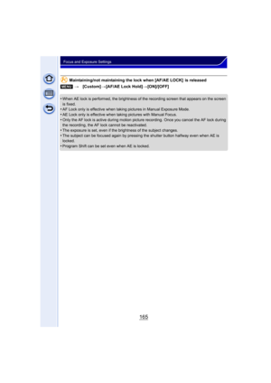 Page 165165
Focus and Exposure Settings
Maintaining/not maintaining the lock when [AF/AE LOCK]  is released
•
When AE lock is performed, the brightness of the recording screen that appears on the screen 
is fixed.
•AF Lock only is effective when taking pictures in Manual Exposure Mode.
•AE Lock only is effective when taking pictures with Manual Focus.•Only the AF lock is active during motion picture  recording. Once you cancel the AF lock during 
the recording, the AF lock cannot be reactivated.
•The exposure is...