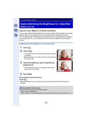 Page 171171
Focus and Exposure Settings
Easily Optimizing the Brightness for a Specified 
Area 
(Touch AE)
Applicable modes: 
You can easily optimize the brightness for a touched position. When the face of the subject 
appears dark, you can brighten the screen according to the brightness of the face.
You can optimize just the brightness for a touched position or by optimizing the brightness 
when using Touch AF, you can optimize both the focus and brightness for the touched 
position.
∫ Canceling the Touch AE...