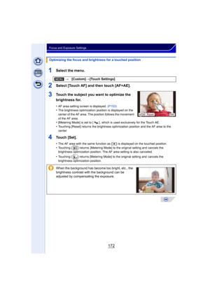 Page 172172
Focus and Exposure Settings
1Select the menu.
2Select [Touch AF] and then touch [AF+AE].
3Touch the subject you want to optimize the 
brightness for.
•AF area setting screen is displayed. (P153)•The brightness optimization position is displayed on the 
center of the AF area. The position follows the movement 
of the AF area.
•[Metering Mode] is set to [ ] , which is used exclusively for the Touch AE.
•Touching [Reset] returns the brightness optimization position and the AF area to the 
center.
4Touch...