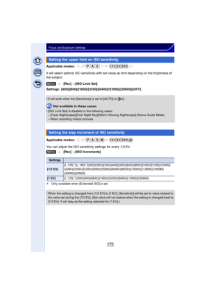 Page 176176
Focus and Exposure Settings
Applicable modes: 
It will select optimal ISO sensitivity with set value as limit depending on the brightness of 
the subject.
Settings: [400]/[800]/[1600]/[3200]/[6400]/[12800]/[25600]/[OFF]
•
It will work when the [Sensitivity] is set to [AUTO] or [ ].
Not available in these cases:
•
[ISO Limit Set] is disabled in the following cases:–[Clear Nightscape]/[Cool Night Sky]/[Warm Glowing Nightscape] (Scene Guide Mode)
–When recording motion pictures
Applicable modes: 
You...