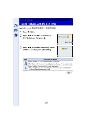 Page 186186
Shutter (Drive) Settings
Taking Pictures with the Self-timer
Applicable modes: 
1Press 4 ().
2Press 2/1 to select the self-timer icon 
([ ], etc.), and then press  3.
3Press 2/1 to select the time setting for the 
self-timer, and then press [MENU/SET]
.
ItemDescription of settings
Picture is taken 10 seconds  after shutter is pressed.
After 10 seconds the camera takes 3 pictures at about 2 seconds intervals.
Picture is taken 2 seconds after shutter is pressed.
•When using a tripod, etc., this setting...