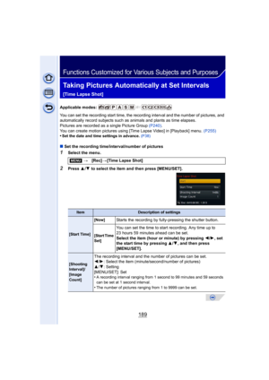 Page 189189
Functions Customized for Various Subjects and Purposes
Taking Pictures Automatically at Set Intervals 
[Time Lapse Shot]
Applicable modes: 
You can set the recording start time, the recording interval and the number of pictures, and 
automatically record subjects such as animals and plants as time elapses.
Pictures are recorded as a single Picture Group (P240).
You can create motion pictures using [Time Lapse Video] in [Playback] menu.  (P255)
•
Set the date and time settings in advance.  (P38)
∫ Set...