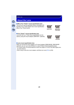Page 2020
Before Use
About the Lens
∫Micro Four Thirds™ mount specification lens
This unit can use the dedicated lenses compatible with 
the Micro Four Thirds System lens mount specification 
(Micro Four Thirds mount).
∫ Four Thirds™ mount specification lens
Lens with the Four Thirds mount specification can be 
used by using the mount adaptor (DMW-MA1: optional).
∫ Leica mount specification lens
When you use the M mount adaptor or R mount adaptor (DMW-MA2M, DMW-MA3R:  
optional), you can use Leica M Mount or...