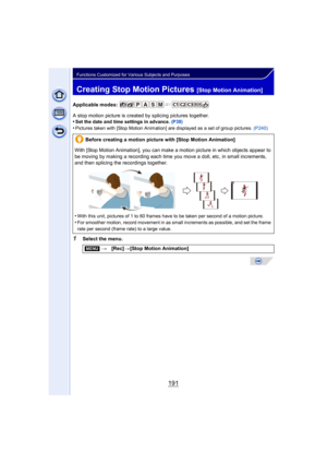 Page 191191
Functions Customized for Various Subjects and Purposes
Creating Stop Motion Pictures [Stop Motion Animation]
Applicable modes: 
A stop motion picture is created by splicing pictures together.
•
Set the date and time settings in advance. (P38)•Pictures taken with [Stop Motion Animation] are displayed as a set of group pictures.  (P240)
1Select the menu.Before creating a motion picture with [Stop Motion Animation]
With [Stop Motion Animation], you can make  a motion picture in which objects appear to...