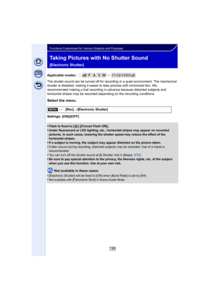 Page 196196
Functions Customized for Various Subjects and Purposes
Taking Pictures with No Shutter Sound 
[Electronic Shutter]
Applicable modes: 
The shutter sound can be turned off for recording in a quiet environment. The mechanical 
shutter is disabled, making it easier to take pictures with minimized blur. We 
recommended making a trial recording in advance because distorted subjects and 
horizontal stripes may be recorded depending on the recording conditions.
Select the menu.
Settings: [ON]/[OFF]
•
Flash...